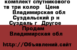 комплект спутникового тв три колор › Цена ­ 5 000 - Владимирская обл., Суздальский р-н, Суздаль г. Другое » Продам   . Владимирская обл.